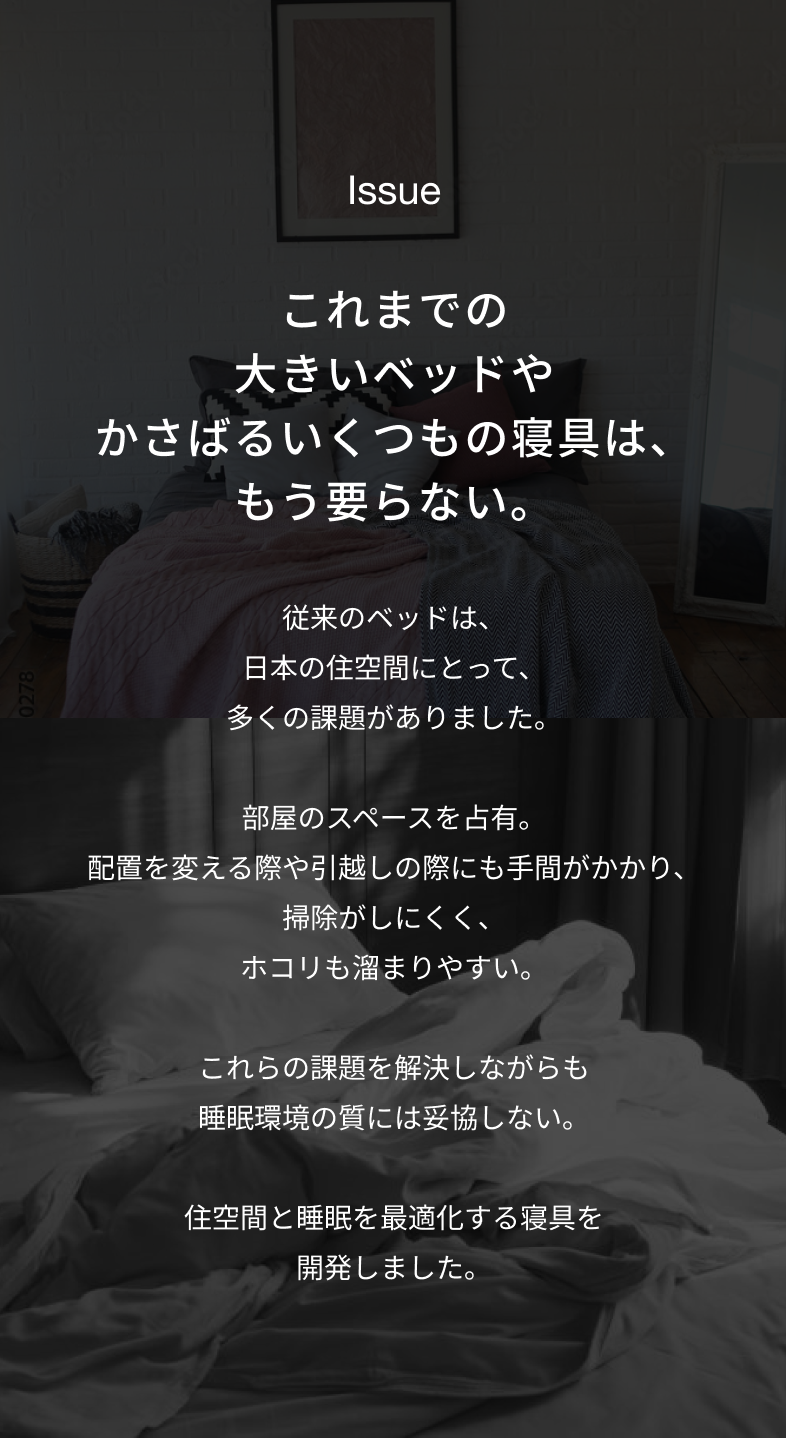 Issue これまでの大きいベッドやかさばるいくつもの寝具は、もう要らない。 従来のベッドは、日本の住空間にとって、多くの課題がありました。 部屋のスペースを占有。配置を変える際や引越しの際にも手間がかかり、掃除がしにくく、ホコリも溜まりやすい。 これらの課題を解決しながらも睡眠環境の質には妥協しない。 住空間と睡眠を最適化する寝具を開発しました。