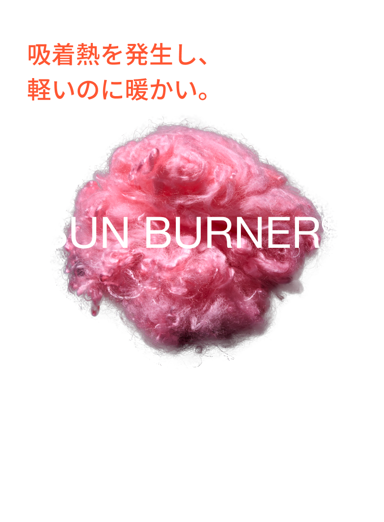 独自技術サンバーナー®採用。吸着熱を発生し、軽いのに暖かい。 テイジンの独自繊維サンバーナー®を中綿の一部に使用。繊維がまわりの水蒸気を吸収するとき、「吸着熱」と呼ばれる熱が発生。「サンバーナー®」は多くの親水基により高い吸湿能力を持ち「吸着熱」を発生させます。 ※サンバーナー®は帝人フロンティア株式会社の登録商標です。