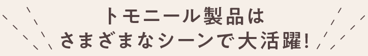 トモニール製品はさまざまなシーンで大活躍！