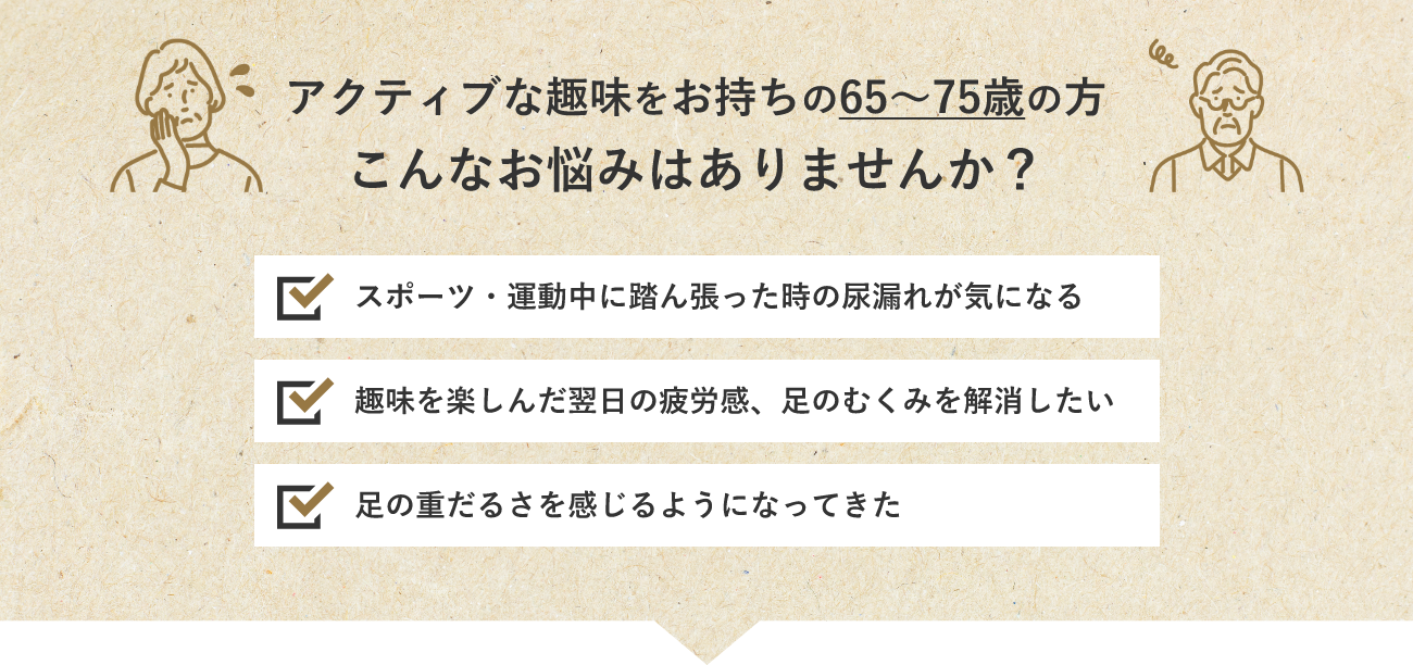 アクティブな趣味をお持ちの65~75歳の方こんなお悩みはありませんか?スポーツ・運動中に踏ん張った時の尿漏れが気になる 趣味を楽しんだ翌日の疲労感、足のむくみを解消したい 足の重だるさを感じるようになってきた