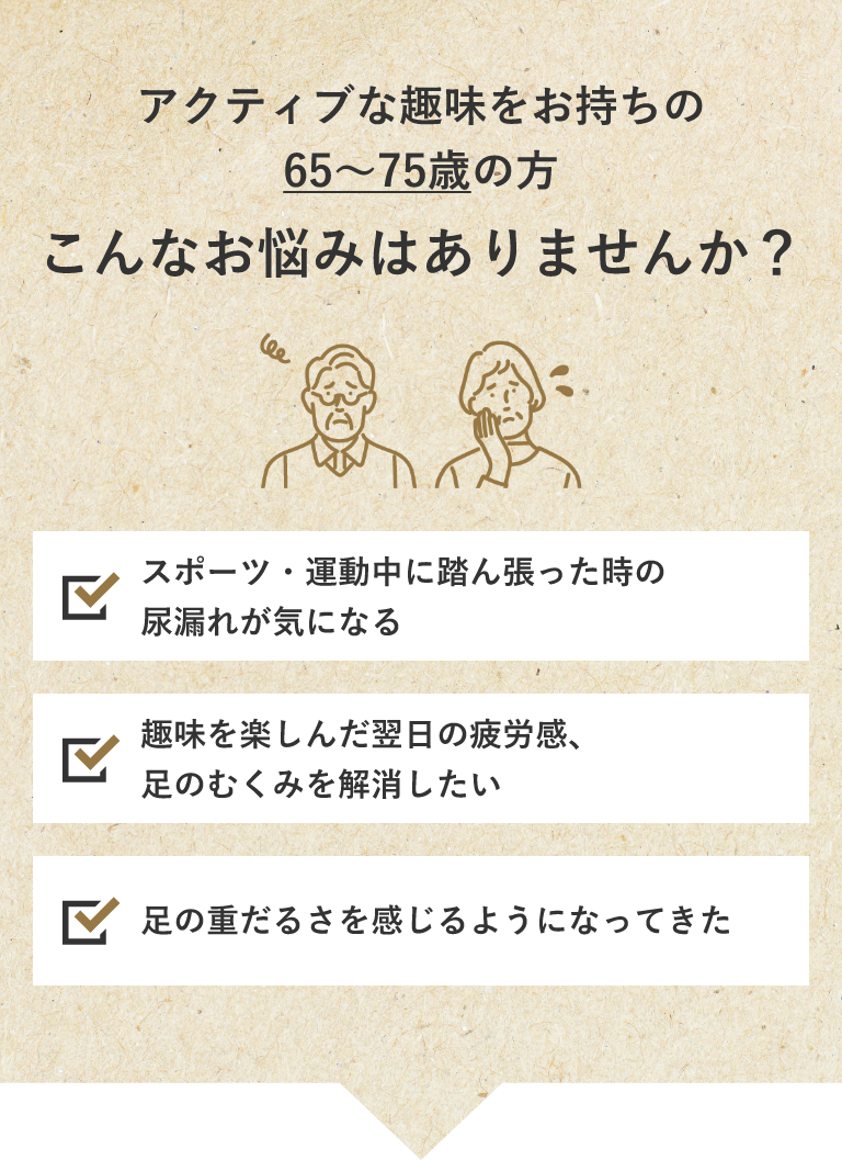アクティブな趣味をお持ちの65~75歳の方こんなお悩みはありませんか?スポーツ・運動中に踏ん張った時の尿漏れが気になる 趣味を楽しんだ翌日の疲労感、足のむくみを解消したい 足の重だるさを感じるようになってきた