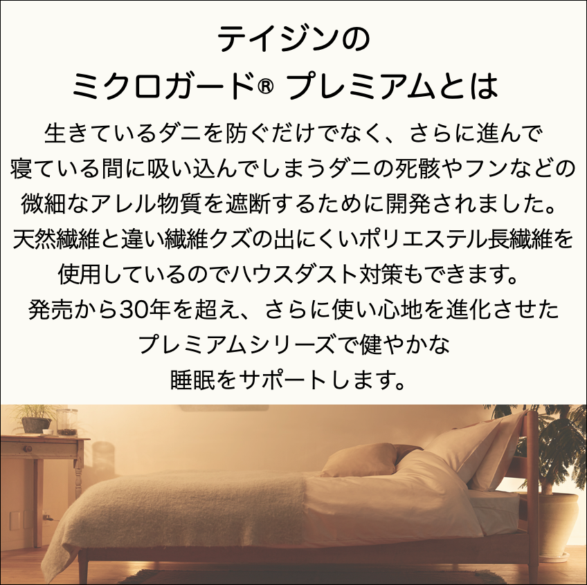 テイジンのミクロガード® プレミアムとは生きているダニを防ぐだけでなく、さらに進んで寝ている間に吸い込んでしまうダニの死骸やフンなどの微細なアレル物質を遮断するために開発されました。天然繊維と違い繊維クズの出にくいポリエステル長繊維を使用しているのでハウスダスト対策もできます。発売から30年を超え、さらに使い心地を進化させたプレミアムシリーズで健やかな睡眠をサポートします。