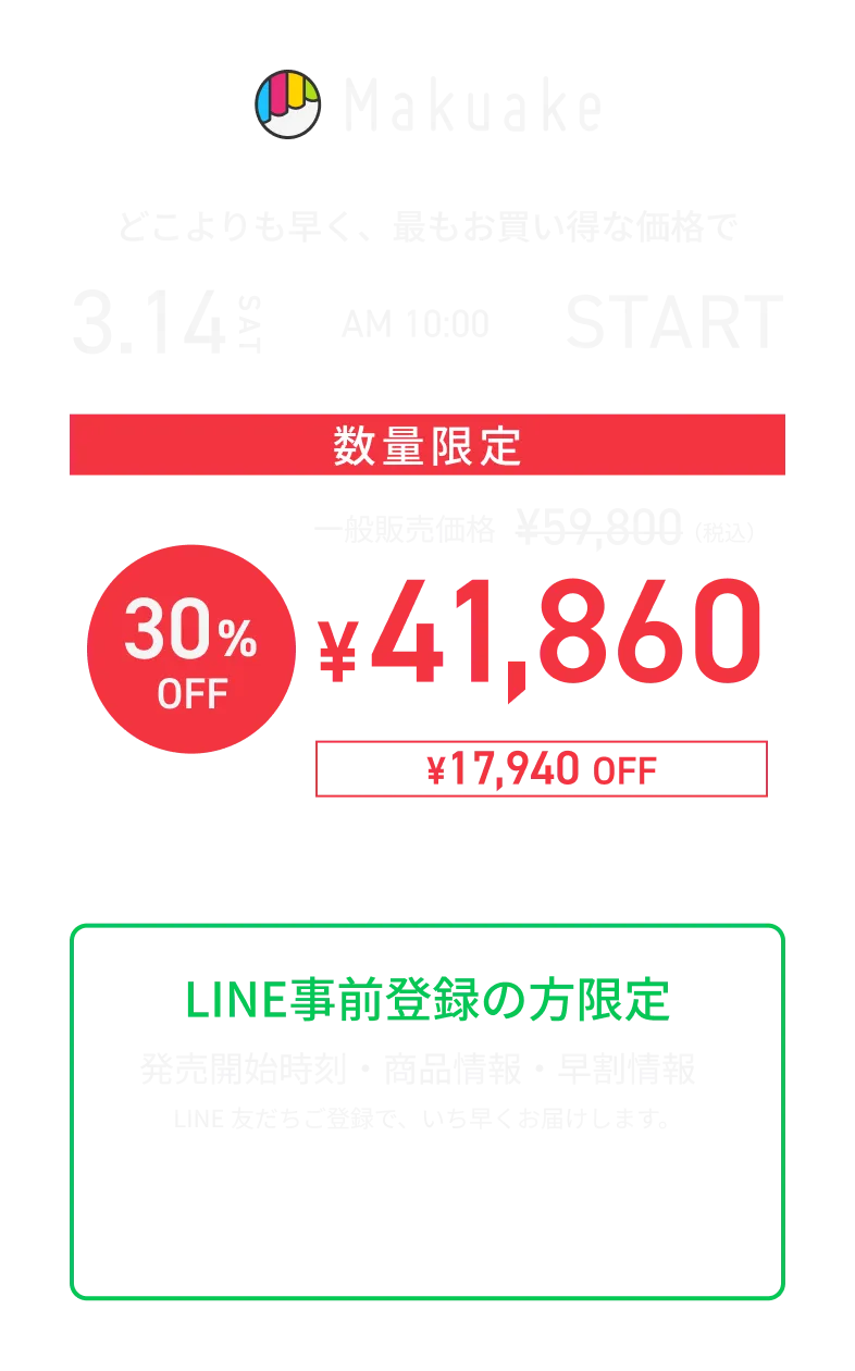Makuakeでの先行販売告知。3月14日土曜AM10時スタート。どこよりも早く、最もお買い得な価格で数量限定販売。一般販売価格59,800円（税込）から30％オフの41,860円（税込）、17,940円オフ。さらにお得なセット購入あり。LINE事前登録者限定で、発売開始時刻や商品情報、早割情報を案内するビジュアル。