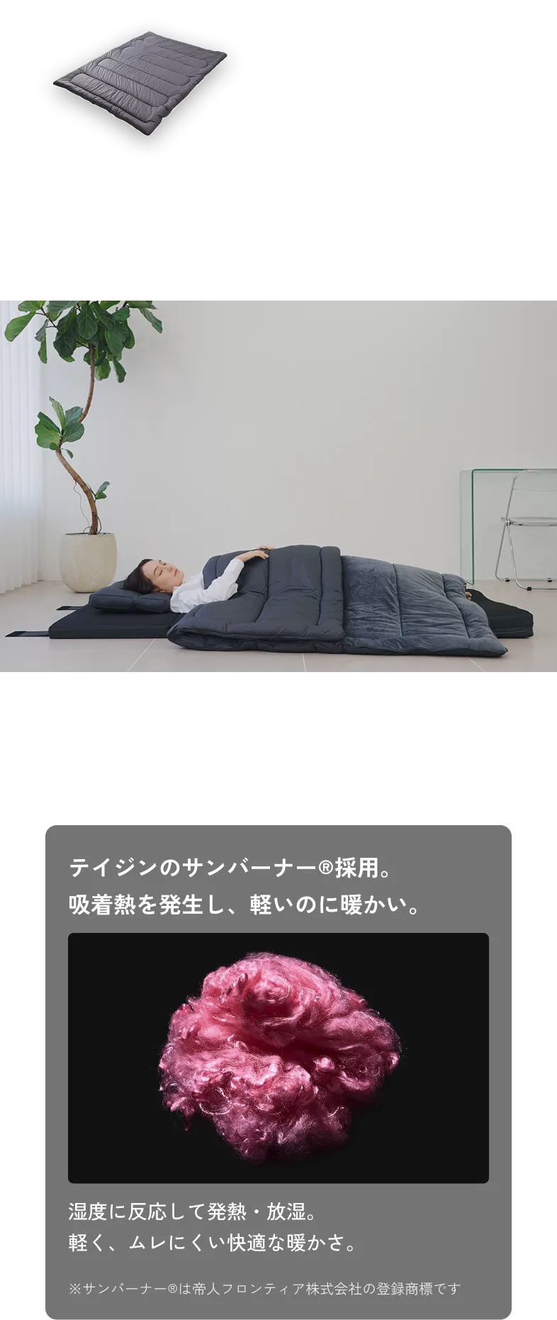 Comforter 掛け布団 リバーシブル設計 × 変形構造 夏でも冬でも使えるデザイン 表裏と形を切り替えて、オールシーズン快適な睡眠をサポート。 テイジンのサンバーナー®採用。 吸着熱を発生し、軽いのに暖かい。 湿度に反応して発熱・放湿。 軽く、ムレにくい快適な暖かさ。 ※サンバーナー®は帝人フロンティア株式会社の登録商標です