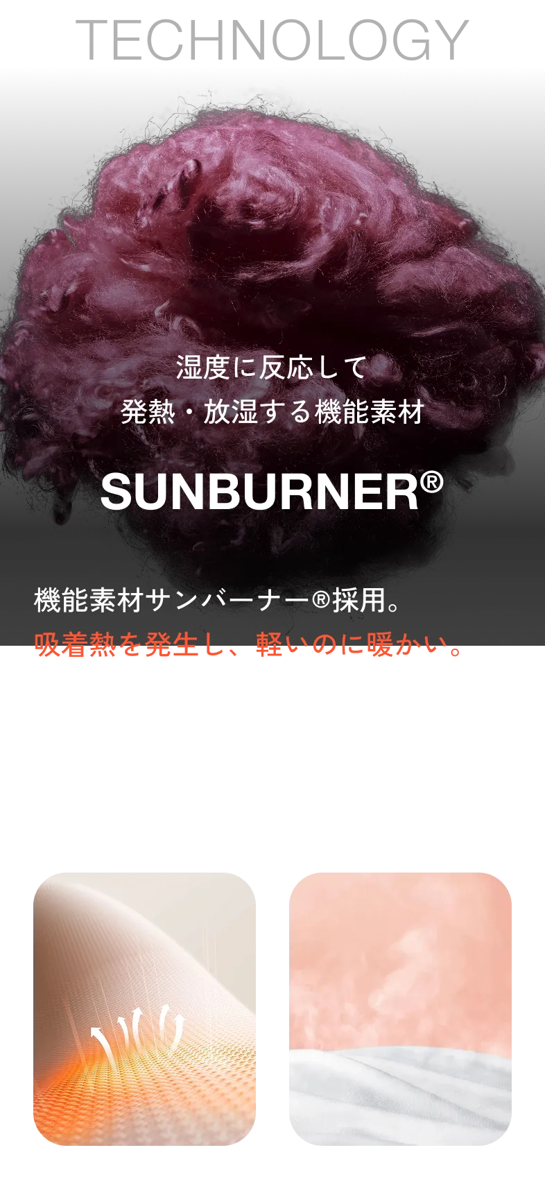 TECHNOLOGY 湿度に反応して発熱・放湿する機能素材 SUNBURNER® 機能素材サンバーナー®採用。吸着熱を発生し、軽いのに暖かい。テイジンの独自繊維サンバーナー®を中綿の一部に使用。繊維がまわりの水蒸気を吸収するとき、「吸着熱」と呼ばれる熱が発生。※サンバーナー®は帝人フロンティア株式会社の登録商標です。吸湿発熱性 放湿性