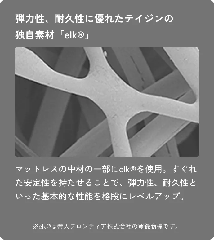 弾力性、耐久性に優れたテイジンの独自素材「elk®」 マットレスの中材の一部にelk®を使用。すぐれた安定性を持たせることで、弾力性、耐久性といった基本的な性能を格段にレベルアップ。