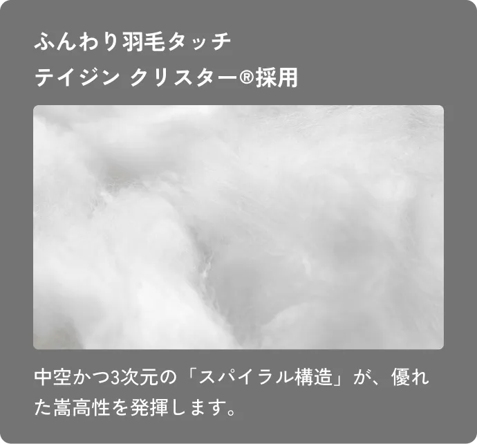ふんわり羽毛タッチテイジン クリスター®採用 中空かつ3次元の「スパイラル構造」が、優れた嵩高性を発揮します。