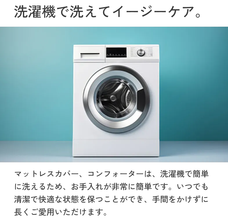 洗濯機で洗えてイージーケア マットレスカバー、コンフォーターは、洗濯機で簡単に洗えるため、お手入れが非常に簡単です。いつでも清潔で快適な状態を保つことができ、手間をかけずに長くご愛用いただけます。